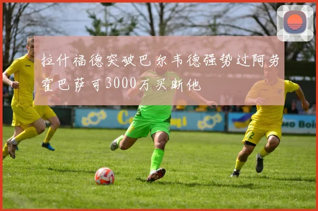 拉什福德突破巴尔韦德强势过阿劳霍巴萨可3000万买断他