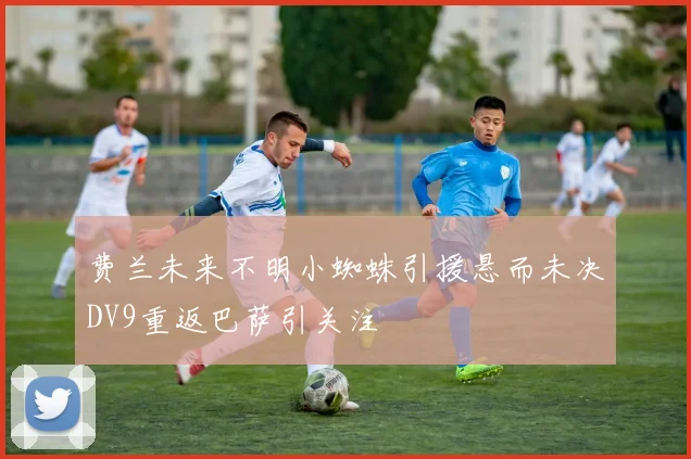 费兰未来不明小蜘蛛引援悬而未决DV9重返巴萨引关注