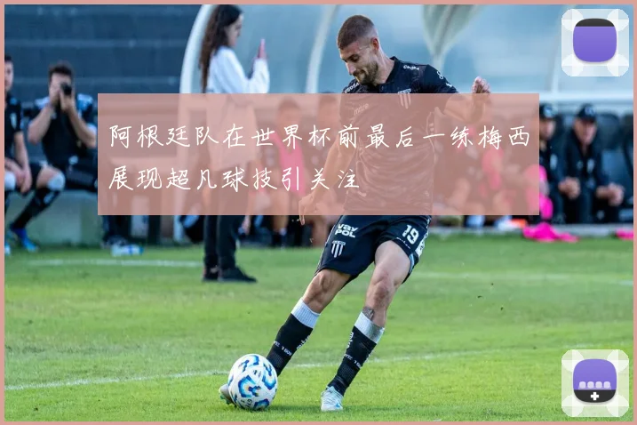 阿根廷队在世界杯前最后一练梅西展现超凡球技引关注