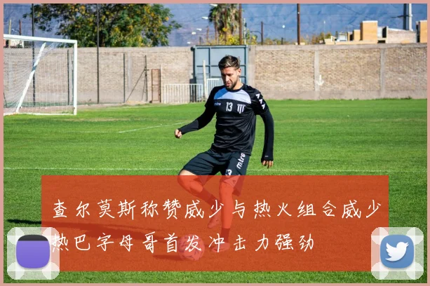 查尔莫斯称赞威少与热火组合威少热巴字母哥首发冲击力强劲