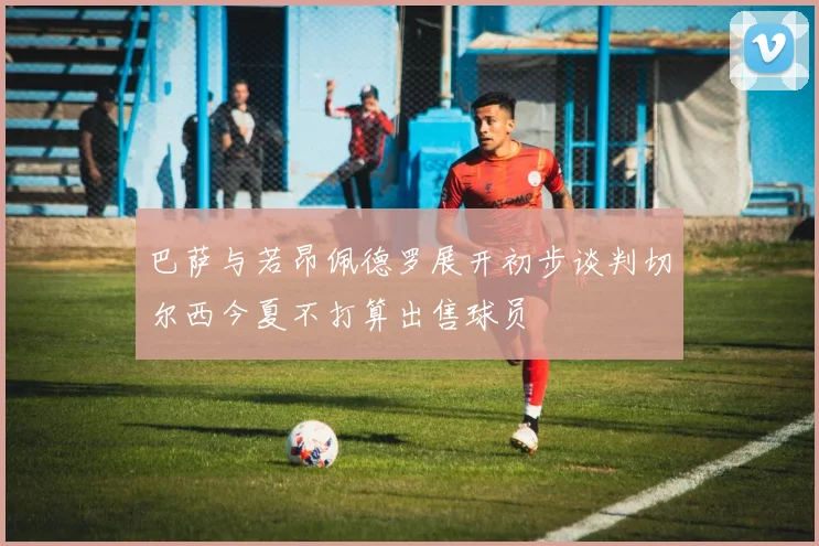 巴萨与若昂佩德罗展开初步谈判切尔西今夏不打算出售球员