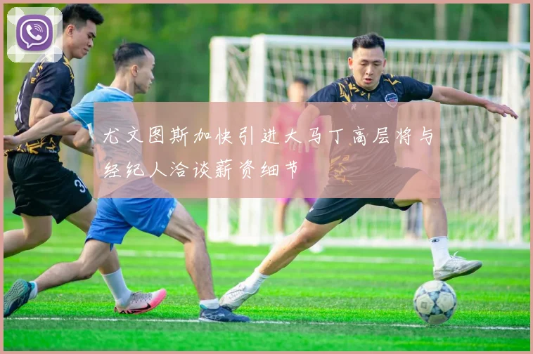 尤文图斯加快引进大马丁高层将与经纪人洽谈薪资细节