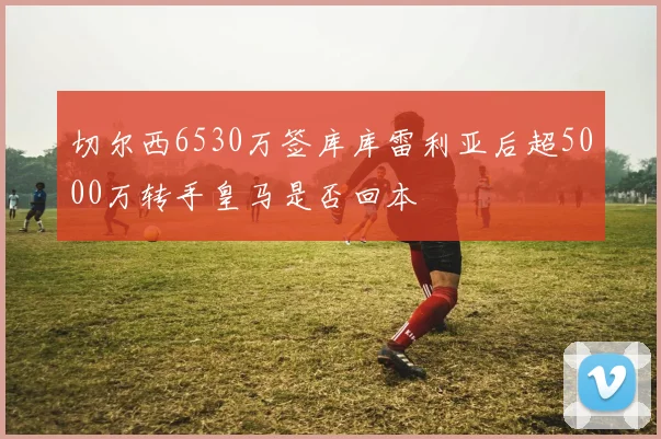 切尔西6530万签库库雷利亚后超5000万转手皇马是否回本