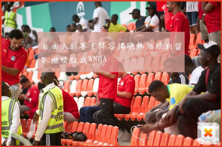 自由人新赛季阵容揭晓韩旭顺利留队继续征战WNBA