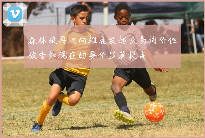 森林狼再次向雄鹿发起交易询价但被告知现在的要价显著提高