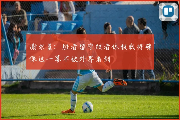 谢尔基：胜者留守败者休假我将确保这一幕不被外界看到