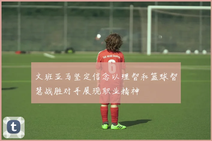 文班亚马坚定信念以理智和篮球智慧战胜对手展现职业精神