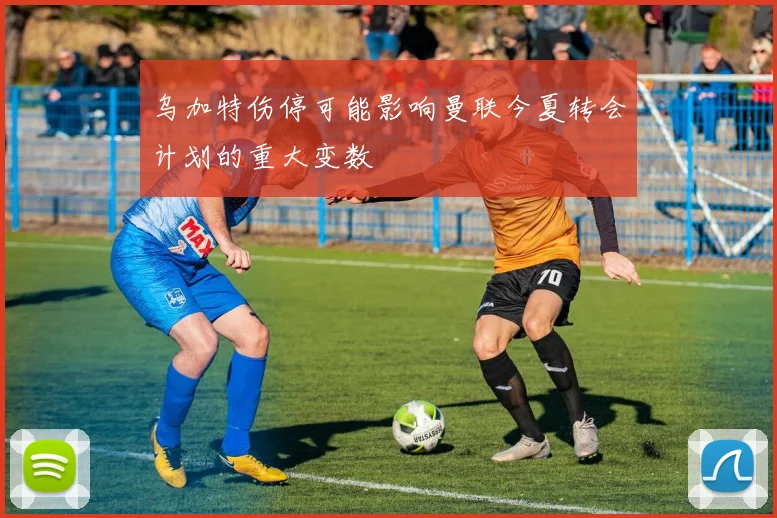 乌加特伤停可能影响曼联今夏转会计划的重大变数