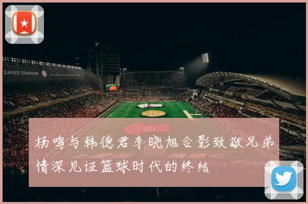 杨鸣与韩德君李晓旭合影致敬兄弟情深见证篮球时代的终结