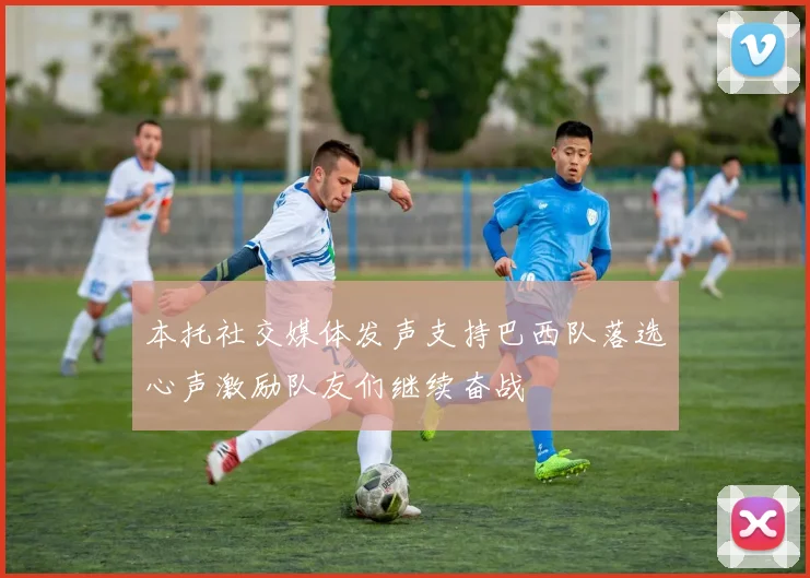 本托社交媒体发声支持巴西队落选心声激励队友们继续奋战