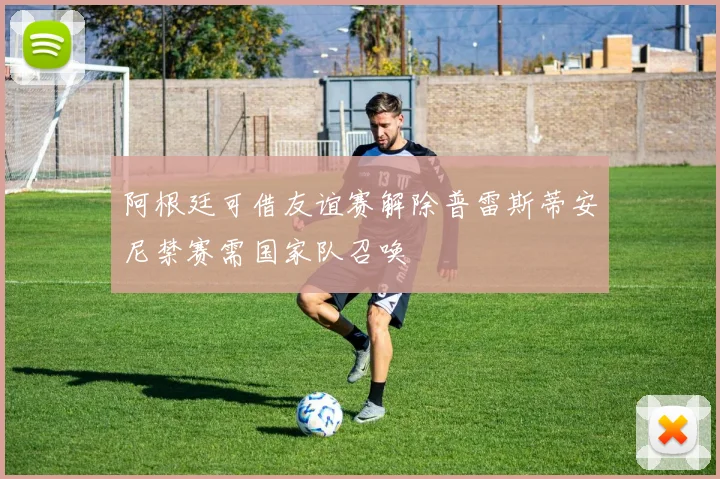 阿根廷可借友谊赛解除普雷斯蒂安尼禁赛需国家队召唤