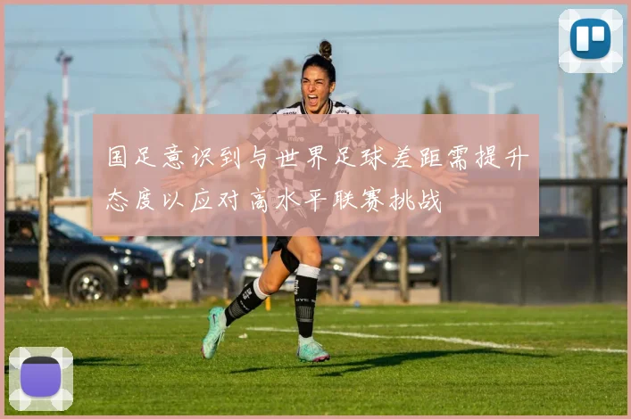 国足意识到与世界足球差距需提升态度以应对高水平联赛挑战