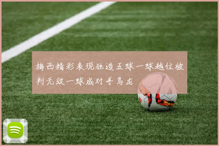 梅西精彩表现独造五球一球越位被判无效一球成对手乌龙