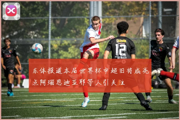东体报道本届世界杯中超旧将成亮点阿瑙恩迪亚耶等人引关注