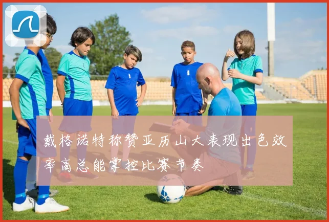 戴格诺特称赞亚历山大表现出色效率高总能掌控比赛节奏