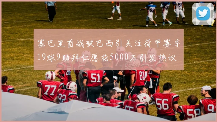 塞巴里首战破巴西引关注荷甲赛季19球9助拜仁愿花5000万引发热议