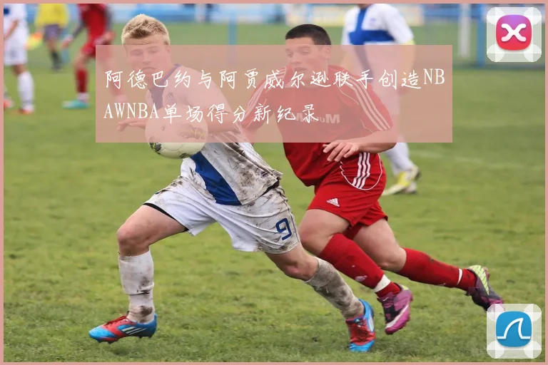 阿德巴约与阿贾威尔逊联手创造NBAWNBA单场得分新纪录