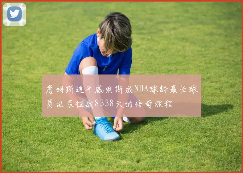 詹姆斯追平威利斯成NBA球龄最长球员记录征战8338天的传奇旅程