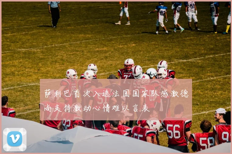 萨利巴首次入选法国国家队感激德尚支持激动心情难以言表