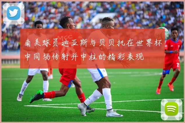 南美球员迪亚斯与贝贝托在世界杯中同场传射并中柱的精彩表现