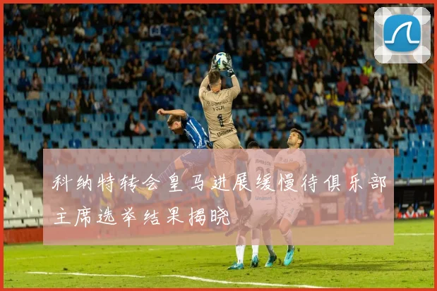 科纳特转会皇马进展缓慢待俱乐部主席选举结果揭晓