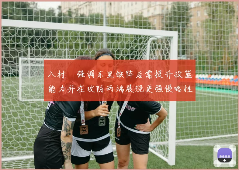 八村塁强调东里缺阵后需提升投篮能力并在攻防两端展现更强侵略性