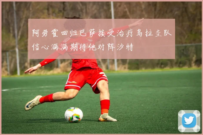 阿劳霍回归巴萨接受治疗乌拉圭队信心满满期待他对阵沙特